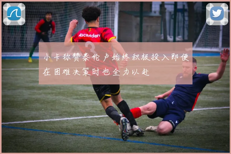 小卡称赞泰伦卢始终积极投入即便在困难决策时也全力以赴