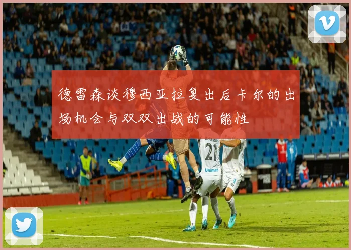 德雷森谈穆西亚拉复出后卡尔的出场机会与双双出战的可能性