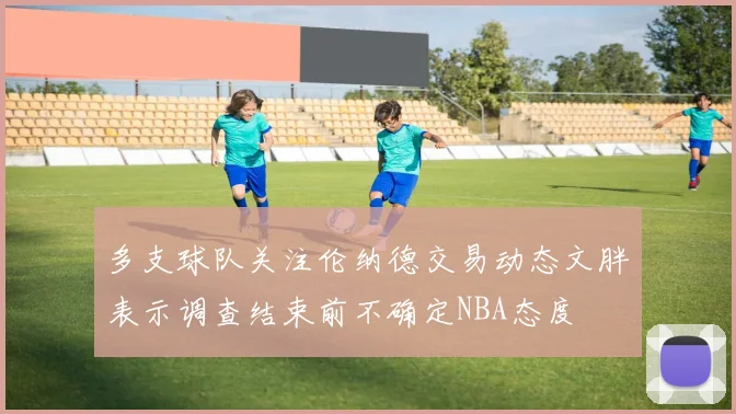 多支球队关注伦纳德交易动态文胖表示调查结束前不确定NBA态度