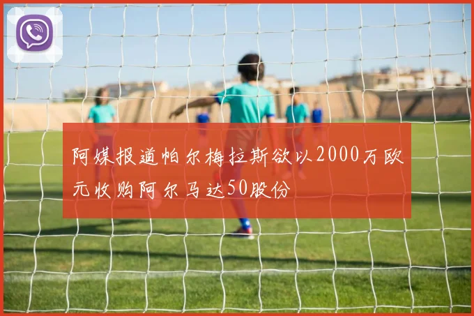 阿媒报道帕尔梅拉斯欲以2000万欧元收购阿尔马达50股份