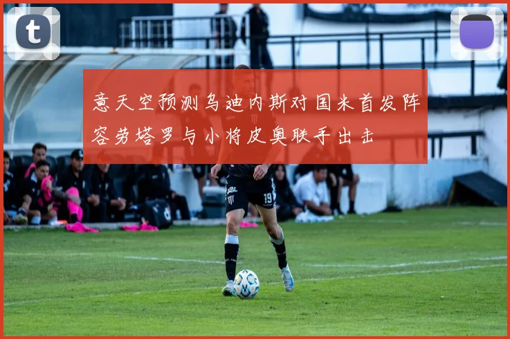 意天空预测乌迪内斯对国米首发阵容劳塔罗与小将皮奥联手出击