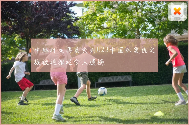 中韩对决再度失利U23中国队复仇之战被迫推迟令人遗憾