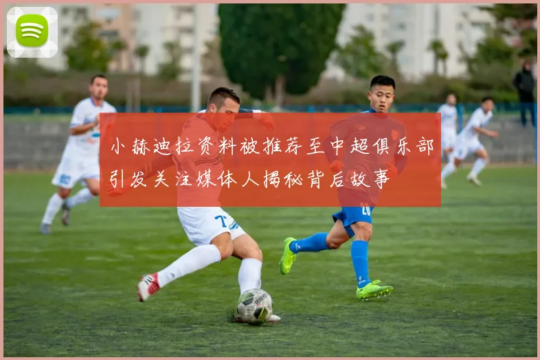 小赫迪拉资料被推荐至中超俱乐部引发关注媒体人揭秘背后故事