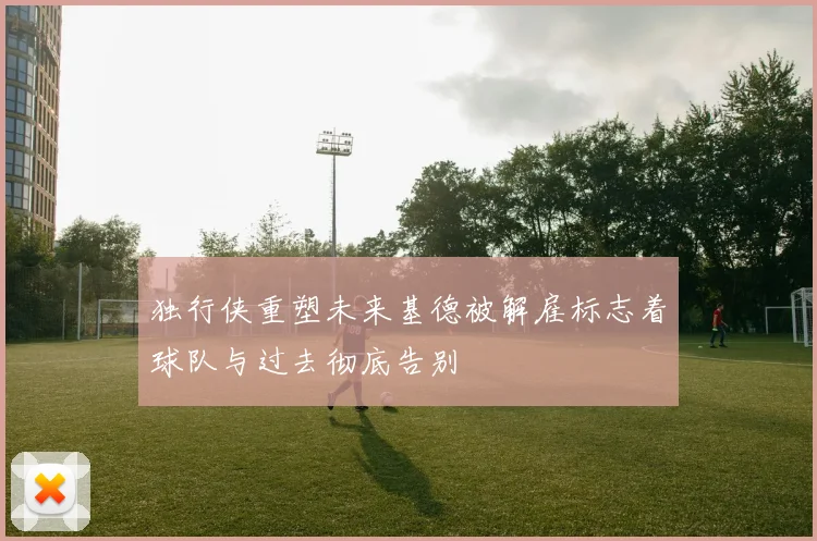 独行侠重塑未来基德被解雇标志着球队与过去彻底告别