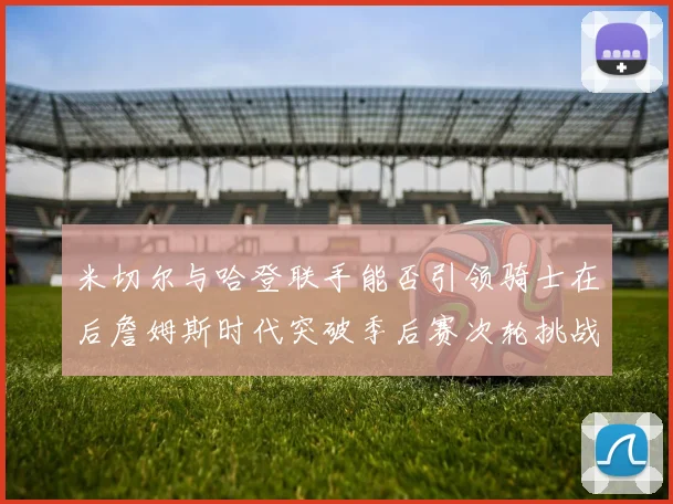 米切尔与哈登联手能否引领骑士在后詹姆斯时代突破季后赛次轮挑战