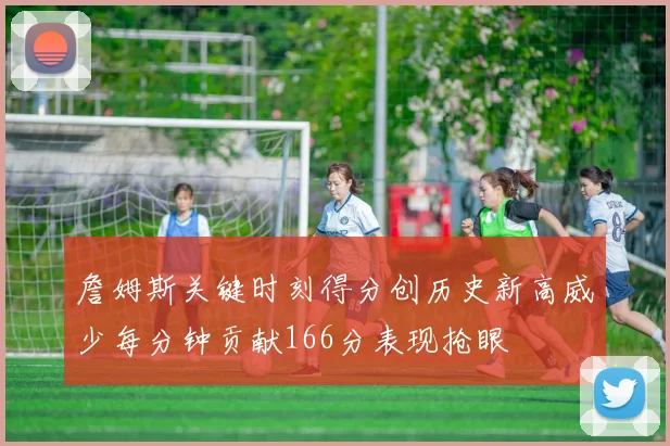 詹姆斯关键时刻得分创历史新高威少每分钟贡献166分表现抢眼