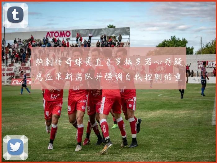 热刺传奇球员直言罗梅罗若心存疑虑应果断离队并强调自我控制的重要性