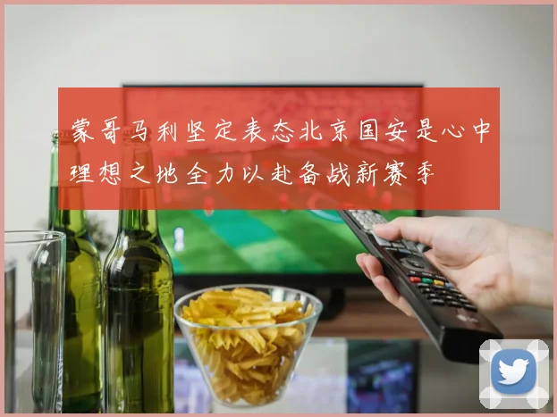 蒙哥马利坚定表态北京国安是心中理想之地全力以赴备战新赛季