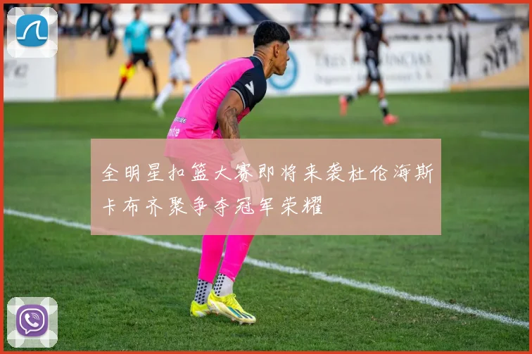 全明星扣篮大赛即将来袭杜伦海斯卡布齐聚争夺冠军荣耀