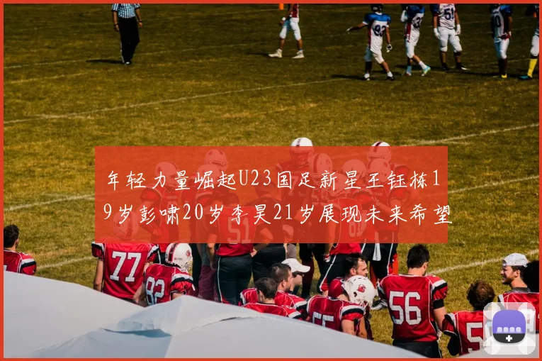 年轻力量崛起U23国足新星王钰栋19岁彭啸20岁李昊21岁展现未来希望