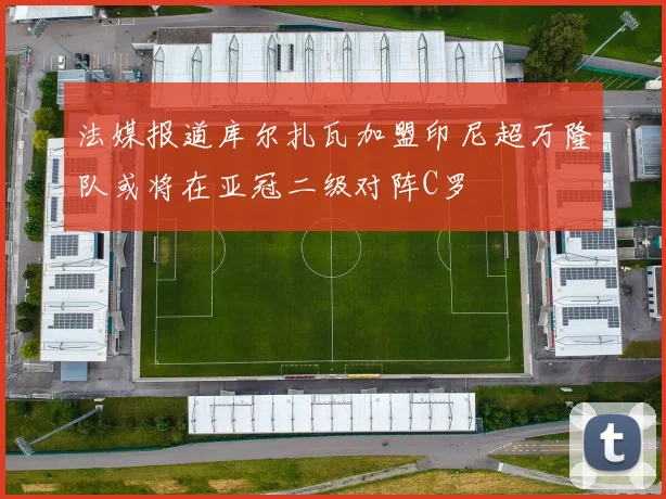法媒报道库尔扎瓦加盟印尼超万隆队或将在亚冠二级对阵C罗