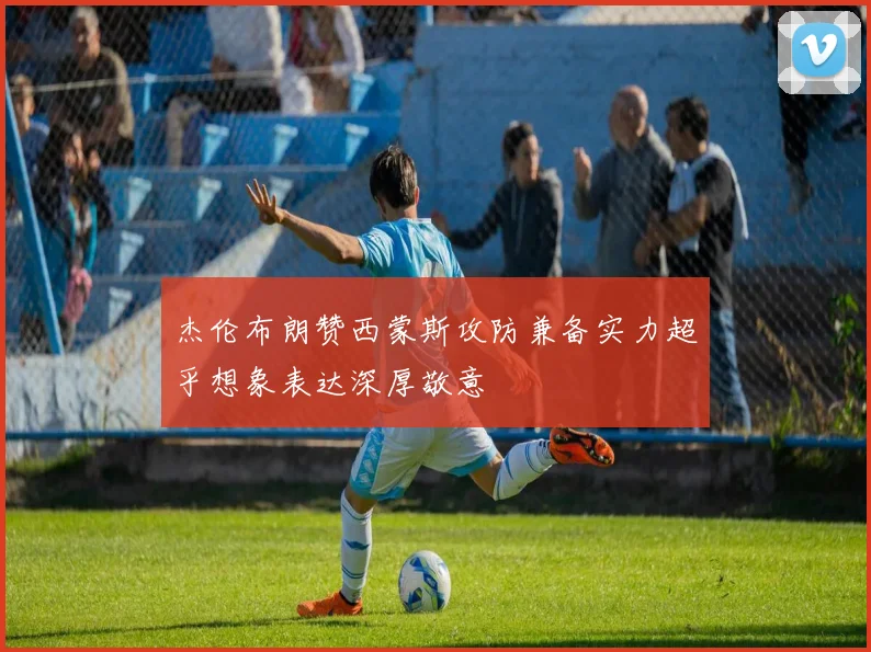 杰伦布朗赞西蒙斯攻防兼备实力超乎想象表达深厚敬意