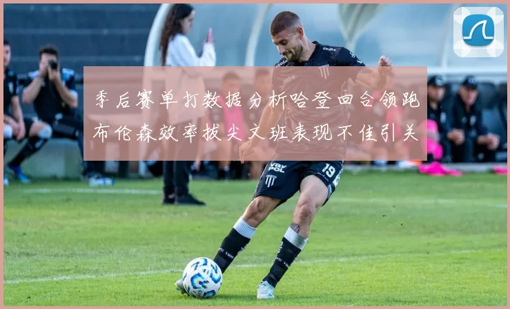 季后赛单打数据分析哈登回合领跑布伦森效率拔尖文班表现不佳引关注