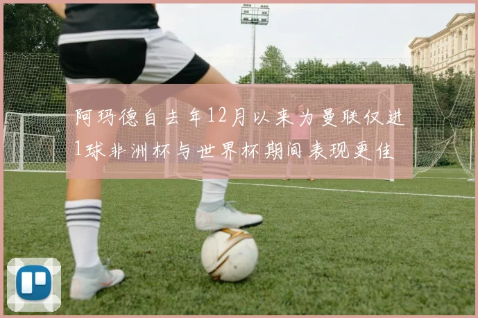 阿玛德自去年12月以来为曼联仅进1球非洲杯与世界杯期间表现更佳