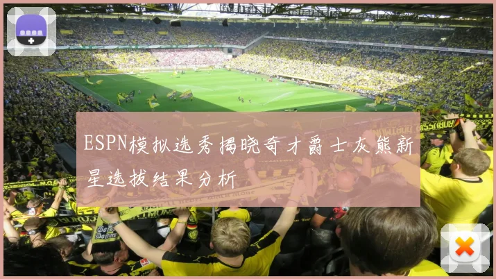 ESPN模拟选秀揭晓奇才爵士灰熊新星选拔结果分析