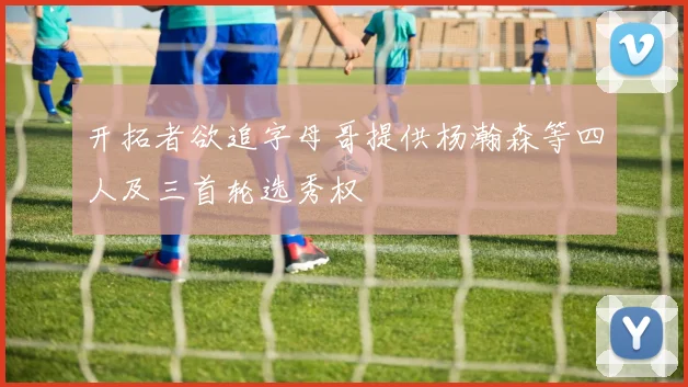 开拓者欲追字母哥提供杨瀚森等四人及三首轮选秀权