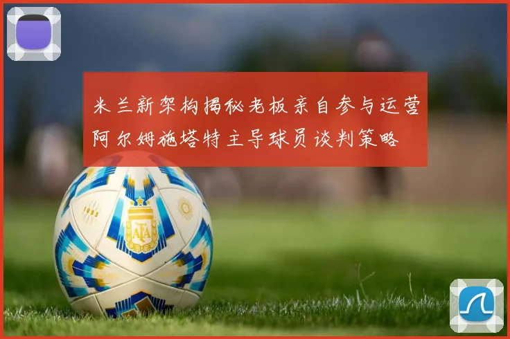 米兰新架构揭秘老板亲自参与运营阿尔姆施塔特主导球员谈判策略