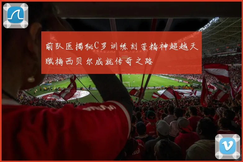 前队医揭秘C罗训练刻苦精神超越天赋梅西贝尔成就传奇之路