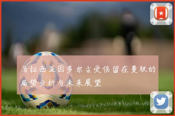 马拉西亚因多尔古受伤留在曼联的局势分析与未来展望