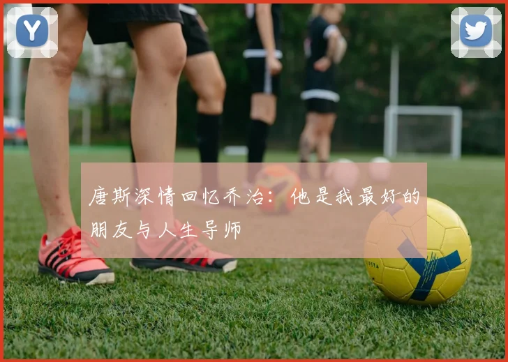 唐斯深情回忆乔治：他是我最好的朋友与人生导师