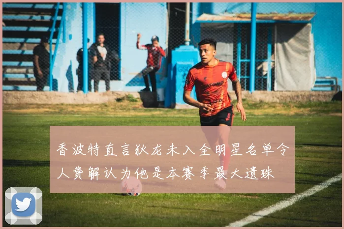 香波特直言狄龙未入全明星名单令人费解认为他是本赛季最大遗珠