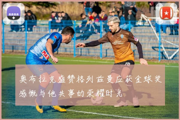 奥布拉克盛赞格列兹曼应获金球奖感慨与他共事的荣耀时光