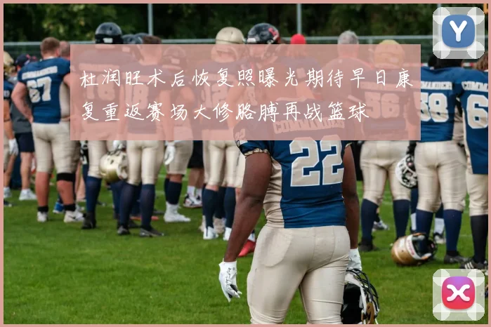 杜润旺术后恢复照曝光期待早日康复重返赛场大修胳膊再战篮球