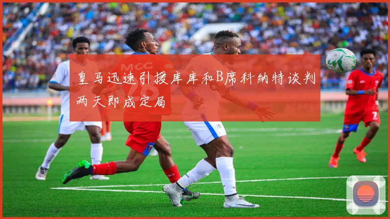 皇马迅速引援库库和B席科纳特谈判两天即成定局