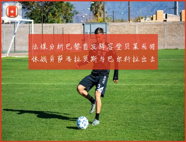 法媒分析巴黎首发阵容登贝莱或将休战贡萨洛拉莫斯与巴尔科拉出击